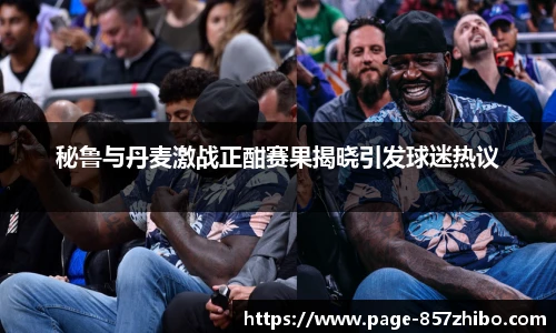 秘鲁与丹麦激战正酣赛果揭晓引发球迷热议